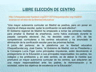 LIBRE ELECCIÓN DE CENTRO
 http://chequeescolar.hazteoir.org/2011/07/chequeescolar-org-madrid-
 avanza-en-el-reto-de-la-libertad-educativa/

“Una mayor autonomía curricular en Madrid es positiva, pero sin poner en
marcha el cheque escolar, quitar la zonificación no será efectivo”.
El Gobierno regional de Madrid ha empezado a tomar las primeras medidas
para ampliar la libertad de enseñanza, como había avanzado durante la
pasada campaña electoral. Así, ha decidido ceder un 35% de las
competencias curriculares a los centros educativos y ha anunciado la
eliminación de la zonificación escolar para las próximas fechas.
A juicio del portavoz de la plataforma por la libertad educativa
ChequeEscolar.org, José Castro, “el Gobierno de Madrid, con su Presidenta y
la Consejera Lucía Figar como principales impulsoras, están devolviendo el
protagonismo en la Educación a sus principales responsables: los padres, los
colegios y los profesores y, en este sentido, es de alabar la medida que
promueve un mayor autonomía curricular de los centros, que adquieren así
una mayor responsabilidad ante los padres, la Administración y la
sociedad, sobre los objetivos de excelencia en la Educación”.
 