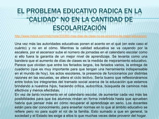 EL PROBLEMA EDUCATIVO RADICA EN LA
    “CALIDAD” NO EN LA CANTIDAD DE
           ESCOLARIZACIÓN
http://www.mdzol.com/mdz/nota/333393-mas-dias-de-clase-no-es-sinomino-de-mejor-educacion/

Una vez más las autoridades educativas ponen el acento en el qué (en este caso el
cuánto) y no en el cómo. Mientras la calidad educativa se va cayendo por la
escalera, por el ascensor sube el número de jornadas en el calendario escolar como
si ello fuera la garantía de un mejor nivel de aprendizaje. Se levanta como una
bandera que el aumento de días de clases es la medida de mejoramiento educativo.
Parece que olvidan que entre los feriados largos, los feriados varios, la entrega de
cuaderno (que es muy importante para que tengan una herramienta indispensable
en el mundo de hoy), los actos escolares, la presencia de funcionarios por distintas
razones en las escuelas, se altera el ciclo lectivo. Sería bueno que reflexionáramos
entre todos los integrantes del tramado social acerca de la educación que estamos
brindando a nuestros hijos, haciendo crítica, autocrítica, búsqueda de caminos más
efectivos y menos efectistas.
En vez de tanto incremento en el calendario escolar, de aumentar cada vez más las
posibilidades para que los alumnos rindan en forma indefinida hasta que aprueben
habría que pensar más en cómo recuperar el aprendizaje en serio. Los docentes
están para dar conocimiento, para enseñar normas en lo que al ámbito educativo se
refiere pero no para suplir el rol de la familia. Esto sumado a que en general, la
sociedad y el Estado les exige a ellos lo que muchas veces debe provenir del hogar.
 