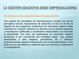 LA GESTIÓN EDUCATIVA DEBE EMPRESALIZARSE

http://dialnet.unirioja.es/servlet/articulo?codigo=2234894

Aún cuando las actividades de empresarizacion resultan una de las
principales fuerzas impulsadoras de desarrollo en todo el mundo la
mayoría de los programas académicos de educación superior están
centrados en “producir” gestores y/o técnicos que en ofrecer empresas
y empresarios cualificados y socialmente responsables o en fomentar
el aprendizaje. Con todo, las instituciones de educación superior
comienzan a ser conscientes del verdadero papel que pueden
desempeñar a este respecto, procediendo así a introducir
progresivamente aspectos relacionados con al empresarización como
parte de sus actividades y/o objetivos para sus alumnos o académicos
e investigadores.
 