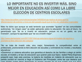 LO IMPORTANTE NO ES INVERTIR MÁS, SINO
        MEJOR EN EDUCACIÓN ASÍ COMO LA LIBRE
           ELECCIÓN DE CENTROS ESCOLARES
http://www.lavozlibre.com/noticias/ampliar/349282/el-pp-replica-al-psoe-que-la-
diferenciacion-de-pobres-y-ricos-es-del-pasado-igual-que-la-foto-de-rubalcaba-y-gonzalez

Mato ha dicho que aunque se está teniendo que acometer "ajustes" en las comunidades
autónomas, "en ningún caso" se están aplicando sobre la educación. De cara al futuro, ha
garantizado que "se va a invertir en educación, porque no es un gasto, es una
inversión", aunque ha apuntado que "se va a invertir mejor".

http://www.alertadigital.com/2011/05/14/el-pp-asturiano-sigue-el-modelo-de-aguirre-y-
promete-la-libre-eleccion-de-colegios/

“No se trata de invertir más, sino mejor, fomentando la competitividad entre el
profesorado, promoviendo la libre elección de escuelas y controlando los niveles y resultados
educativos.”
«Queremos un sistema educativo que garantice el derecho de las familias a elegir el centro
escolar, el modelo y el tipo de educación que quieren para sus hijos». Isabel Pérez-Espinosa
presentó ayer, bajo esta premisa, la batería de medidas en materia de educación que su
partido pondrá en marcha si llega al Gobierno del Principado, entre las que destaca que
 