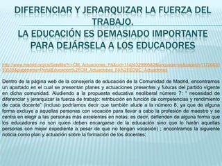 DIFERENCIAR Y JERARQUIZAR LA FUERZA DEL
                     TRABAJO.
      LA EDUCACIÓN ES DEMASIADO IMPORTANTE
         PARA DEJÁRSELA A LOS EDUCADORES
http://www.madrid.org/cs/Satellite?c=CM_Actuaciones_FA&cid=1142432999582&language=es&pageid=11706820
53535&pagename=PortalEducacion%2FCM_Actuaciones_FA%2FEDUC_Actuaciones

Dentro de la página web de la consejería de educación de la Comunidad de Madrid, encontramos
un apartado en el cual se presentan planes y actuaciones presentes y futuras del partido vigente
en dicha comunidad. Aludiendo a la propuesta educativa neoliberal número 7: “ necesidad de
diferenciar y jerarquizar la fuerza de trabajo: retribución en función de competencias y rendimiento
de cada docente” (incluso podríamos decir que también alude a la número 8, ya que de alguna
forma excluye a aquellas personas con vocación para llevar a cabo la profesión de maestro y se
centra en elegir a las personas más excelentes en notas; es decir, defienden de alguna forma que
los educadores no son quien deben encargarse de la educación sino que lo harán aquellas
personas con mejor expediente a pesar de que no tengan vocación) ; encontramos la siguiente
noticia como plan y actuación sobre la formación de los docentes:
 