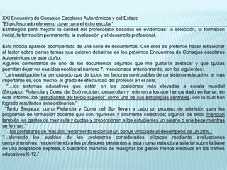 XXI Encuentro de Consejos Escolares Autonómicos y del Estado
"El profesorado elemento clave para el éxito escolar"
Estrategias para mejorar la calidad del profesorado basadas en evidencias: la selección, la formación
inicial, la formación permanente, la evaluación y el desarrollo profesional.

Esta noticia aparece acompañada de una serie de documentos. Con ellos se pretende hacer reflexionar
al lector sobre ciertos temas que quieren debatirse en los próximos Encuentros de Consejos escolares
Autonómicos de este otoño.
Algunos comentarios de uno de los documentos adjuntos que me gustaría destacar y que quizás
permitan dejar ver esa idea neoliberal número 7, mencionada anteriormente, son los siguientes:
 “La investigación ha demostrado que de todos los factores controlables de un sistema educativo, el más
importante es, con mucho, el grado de efectividad del profesor en el aula.”
   “…los sistemas educativos que están en las posiciones más elevadas a escala mundial
(Singapur, Finlandia y Corea del Sur) reclutan, desarrollan y retienen a los que hemos dado en llamar, en
este Informe, los “estudiantes del tercio superior” como una de sus estrategias centrales, con la cual han
logrado resultados extraordinarios.”
  “Tanto Singapur, como Finlandia y Corea del Sur llevan a cabo un proceso de admisión para los
programas de formación docente que son rigurosos y altamente selectivos; algunos de ellos financian
también los gastos de matrícula y cuotas y proporcionan a los estudiantes un salario o una beca mientras
se forman.”
 “…los profesores de más alto rendimiento recibirían un bonus vinculado al desempeño de un 20%.”
“…elevando los sueldos de los profesores considerados eficaces mediante evaluaciones
comprehensivas, reconvirtiendo a los profesores existentes a esta nueva estructura salarial sobre la base
de una aceptación expresa, o buscando maneras de reasignar los gastos menos efectivos en los tramos
educativos K-12.”
 