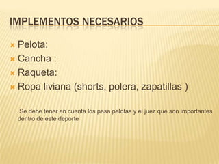 IMPLEMENTOS NECESARIOS

 Pelota:
 Cancha :

 Raqueta:

 Ropa liviana (shorts, polera, zapatillas )


     Se debe tener en cuenta los pasa pelotas y el juez que son importantes
    dentro de este deporte
 