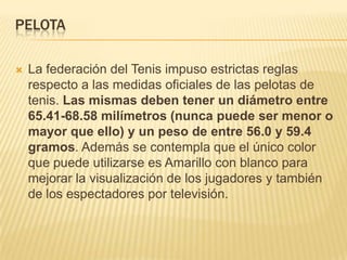 PELOTA

   La federación del Tenis impuso estrictas reglas
    respecto a las medidas oficiales de las pelotas de
    tenis. Las mismas deben tener un diámetro entre
    65.41-68.58 milímetros (nunca puede ser menor o
    mayor que ello) y un peso de entre 56.0 y 59.4
    gramos. Además se contempla que el único color
    que puede utilizarse es Amarillo con blanco para
    mejorar la visualización de los jugadores y también
    de los espectadores por televisión.
 