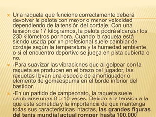    Una raqueta que funcione correctamente deberá
    devolver la pelota con mayor o menor velocidad
    dependiendo de la tensión del cordaje. Con una
    tensión de 17 kilogramos, la pelota podrá alcanzar los
    230 kilómetros por hora. Cuando la raqueta está
    siendo usada por un profesional suele cambiar de
    cordaje según la temperatura y la humedad ambiente,
    o si el encuentro deportivo se juega en pista cubierta o
    no.
   -Para suavizar las vibraciones que al golpear con la
    raqueta se producen en el brazo del jugador, las
    raquetas llevan una especie de amortiguador o
    elemento de gomaespuma en el borde inferior del
    bastidor.
   -En un partido de campeonato, la raqueta suele
    cambiarse unas 8 o 10 veces. Debido a la tensión a la
    que esta sometida y la importancia de que mantenga
    todas sus características intactas, las grandes figuras
    del tenis mundial actual rompen hasta 100.000
 