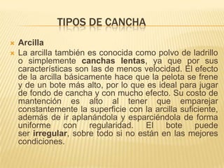 TIPOS DE CANCHA
   Arcilla
   La arcilla también es conocida como polvo de ladrillo
    o simplemente canchas lentas, ya que por sus
    características son las de menos velocidad. El efecto
    de la arcilla básicamente hace que la pelota se frene
    y de un bote más alto, por lo que es ideal para jugar
    de fondo de cancha y con mucho efecto. Su costo de
    mantención es alto al tener que emparejar
    constantemente la superficie con la arcilla suficiente,
    además de ir aplanándola y esparciéndola de forma
    uniforme con regularidad. El bote puede
    ser irregular, sobre todo si no están en las mejores
    condiciones.
 