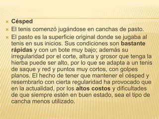    Césped
   El tenis comenzó jugándose en canchas de pasto.
   El pasto es la superficie original donde se jugaba al
    tenis en sus inicios. Sus condiciones son bastante
    rápidas y con un bote muy bajo; además su
    irregularidad por el corte, altura y grosor que tenga la
    hierba puede ser alto, por lo que se adapta a un tenis
    de saque y red y puntos muy cortos, con golpes
    planos. El hecho de tener que mantener el césped y
    resembrarlo con cierta regularidad ha provocado que
    en la actualidad, por los altos costos y dificultades
    de que siempre estén en buen estado, sea el tipo de
    cancha menos utilizado.
 