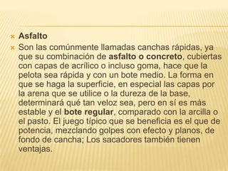    Asfalto
   Son las comúnmente llamadas canchas rápidas, ya
    que su combinación de asfalto o concreto, cubiertas
    con capas de acrílico o incluso goma, hace que la
    pelota sea rápida y con un bote medio. La forma en
    que se haga la superficie, en especial las capas por
    la arena que se utilice o la dureza de la base,
    determinará qué tan veloz sea, pero en sí es más
    estable y el bote regular, comparado con la arcilla o
    el pasto. El juego típico que se beneficia es el que de
    potencia, mezclando golpes con efecto y planos, de
    fondo de cancha; Los sacadores también tienen
    ventajas.
 