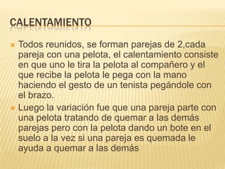 CALENTAMIENTO
 Todos reunidos, se forman parejas de 2,cada
  pareja con una pelota, el calentamiento consiste
  en que uno le tira la pelota al compañero y el
  que recibe la pelota le pega con la mano
  haciendo el gesto de un tenista pegándole con
  el brazo.
 Luego la variación fue que una pareja parte con
  una pelota tratando de quemar a las demás
  parejas pero con la pelota dando un bote en el
  suelo a la vez si una pareja es quemada le
  ayuda a quemar a las demás
 