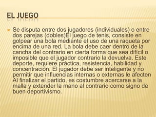 EL JUEGO
   Se disputa entre dos jugadores (individuales) o entre
    dos parejas (dobles)El juego de tenis, consiste en
    golpear una bola mediante el uso de una raqueta por
    encima de una red. La bola debe caer dentro de la
    cancha del contrario en cierta forma que sea difícil o
    imposible que el jugador contrario la devuelva. Este
    deporte, requiere práctica, resistencia, habilidad y
    concentración. El jugador debe ser inteligente y no
    permitir que influencias internas o externas le afecten
    Al finalizar el partido, es costumbre acercarse a la
    malla y extender la mano al contrario como signo de
    buen deportivismo.
 