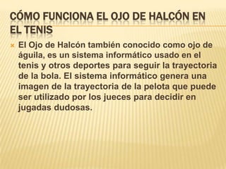 CÓMO FUNCIONA EL OJO DE HALCÓN EN
EL TENIS
   El Ojo de Halcón también conocido como ojo de
    águila, es un sistema informático usado en el
    tenis y otros deportes para seguir la trayectoria
    de la bola. El sistema informático genera una
    imagen de la trayectoria de la pelota que puede
    ser utilizado por los jueces para decidir en
    jugadas dudosas.
 