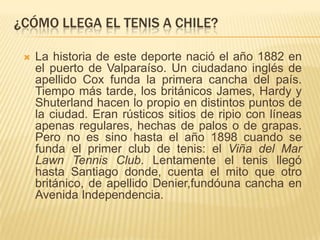 ¿CÓMO LLEGA EL TENIS A CHILE?

    La historia de este deporte nació el año 1882 en
     el puerto de Valparaíso. Un ciudadano inglés de
     apellido Cox funda la primera cancha del país.
     Tiempo más tarde, los británicos James, Hardy y
     Shuterland hacen lo propio en distintos puntos de
     la ciudad. Eran rústicos sitios de ripio con líneas
     apenas regulares, hechas de palos o de grapas.
     Pero no es sino hasta el año 1898 cuando se
     funda el primer club de tenis: el Viña del Mar
     Lawn Tennis Club. Lentamente el tenis llegó
     hasta Santiago donde, cuenta el mito que otro
     británico, de apellido Denier,fundóuna cancha en
     Avenida Independencia.
 
