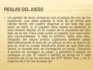REGLAS DEL JUEGO
   Un partido de tenis comienza con el saque de uno de los
    jugadores, que debe golpear la bola de tal forma que
    rebote dentro del cuadro diagonal al del lado del que
    saca; es decir, si un jugador saca desde su derecha, la
    bola deberá rebotar en el cuadro de la izquierda del otro
    lado de la red. Para cada punto el jugador que saca tiene
    dos oportunidades; si falla la primera, tiene otra más.
    Después del saque ambos jugadores deberán pasar
    alternativamente la bola de un campo al otro en busca de
    que su rival no pueda devolverla antes de que bote dos
    veces; si sucede esto se conseguirá un punto. Ganando
    4 puntos se consigue un juego, y ganando 6 juegos se
    consigue un set. El match o partido se divide en 2 sets
    (máximo de 3) en los torneos del ATP World Tour, y en 3,
    máximo de 5 en los torneos de
 