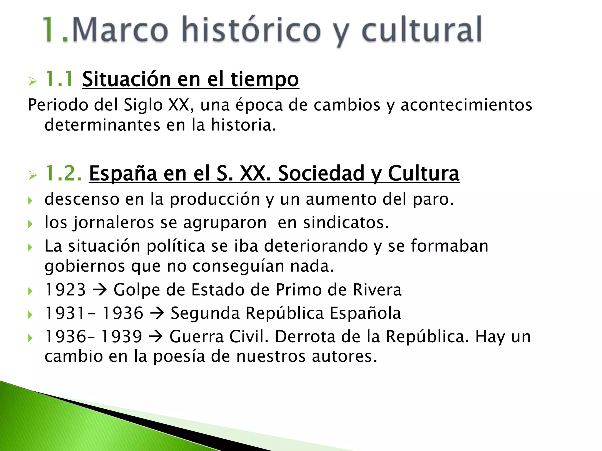 1.Marco histórico y cultural1.1Situación en el tiempoPeriodo del Siglo XX, una época de cambios y acontecimientos determinantes en la historia.1.2. España en el S. XX. Sociedad y Culturadescenso en la producción y un aumento del paro.los jornaleros se agruparon  en sindicatos.La situación política se iba deteriorando y se formaban gobiernos que no conseguían nada.1923  Golpe de Estado de Primo de Rivera1931- 1936  Segunda República Española1936– 1939  Guerra Civil. Derrota de la República. Hay un cambio en la poesía de nuestros autores.