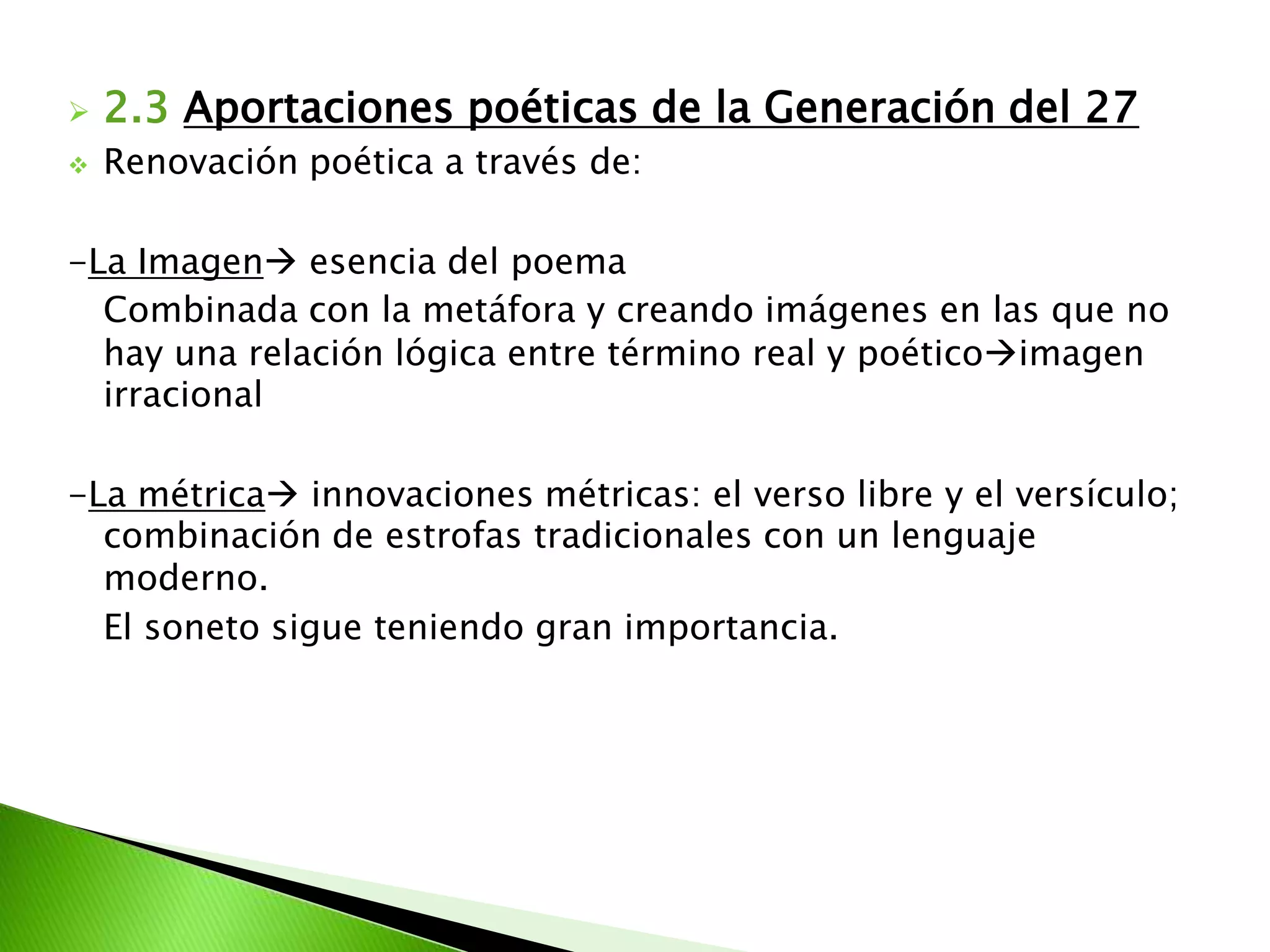 Las principales características que podemos encontrar son:	-Intentan una renovación estética de la poesía.	-No olvidan la importancia de la tradición española(prioritariamente poesía).	-Recursos utilizados de las vanguardias: versos libre, métrica, rima de versos irregulares.	-Métrica: soneto, romance, villancico, y innovaron: versos blancos, versos libres y versículos.	-La libertad métrica	-Admiración a los escritores del Siglo de Oro(Góngora)	-Renuevan y cuidan :léxico culto, de las palabras coloquiales.	-El recurso más importante: Metáfora.	-Combinación tradicional con lo vanguardista.2. La Generación del 27