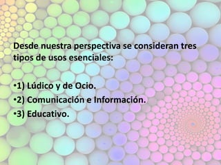 Desde nuestra perspectiva se consideran tres
tipos de usos esenciales:
•1) Lúdico y de Ocio.
•2) Comunicación e Información.
•3) Educativo.
 