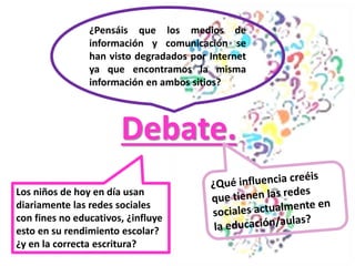 Debate.
¿Pensáis que los medios de
información y comunicación se
han visto degradados por Internet
ya que encontramos la misma
información en ambos sitios?
Los niños de hoy en día usan
diariamente las redes sociales
con fines no educativos, ¿influye
esto en su rendimiento escolar?
¿y en la correcta escritura?
 