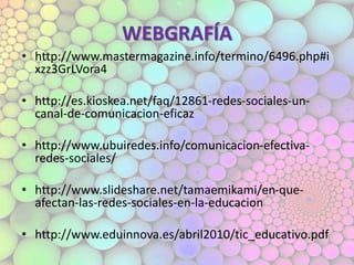 WEBGRAFÍA
• http://www.mastermagazine.info/termino/6496.php#i
xzz3GrLVora4
• http://es.kioskea.net/faq/12861-redes-sociales-un-
canal-de-comunicacion-eficaz
• http://www.ubuiredes.info/comunicacion-efectiva-
redes-sociales/
• http://www.slideshare.net/tamaemikami/en-que-
afectan-las-redes-sociales-en-la-educacion
• http://www.eduinnova.es/abril2010/tic_educativo.pdf
 