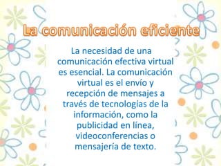 La necesidad de una
comunicación efectiva virtual
es esencial. La comunicación
virtual es el envío y
recepción de mensajes a
través de tecnologías de la
información, como la
publicidad en línea,
videoconferencias o
mensajería de texto.
 