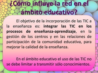 ¿Cómo influye la red en el
ámbito educativo?
El objetivo de la incorporación de las TIC a
la enseñanza es: integrar las TIC en los
procesos de enseñanza-aprendizaje, en la
gestión de los centros y en las relaciones de
participación de la comunidad educativa, para
mejorar la calidad de la enseñanza.
En el ámbito educativo el uso de las TIC no
se debe limitar a transmitir sólo conocimientos.
 