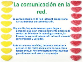 La comunicación en la Red Internet proporciona
varias maneras de comunicación.
Hoy en día, hay más maneras para llegar a
personas que eran tradicionalmente difíciles de
contactar. Mientras la tecnología avanza, las
formas de comunicaciones de Internet son más
convenientes y variadas.
Ante esta nueva realidad, debemos empezar a
pensar en las redes sociales ya no sólo como
fenómenos, si no como herramientas que nos
permitan comunicarnos más y mejor.
 