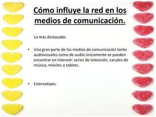 Cómo influye la red en los
medios de comunicación.
Lo más destacado:
• Una gran parte de los medios de comunicación tanto
audiovisuales como de audio únicamente se pueden
encontrar en Internet: series de televisión, canales de
música, móviles o tablets.
• Estereotipos.
 