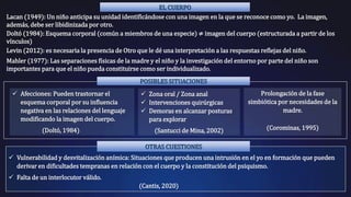 EL CUERPO
Lacan (1949): Un niño anticipa su unidad identificándose con una imagen en la que se reconoce como yo. La imagen,
además, debe ser libidinizada por otro.
Doltó (1984): Esquema corporal (común a miembros de una especie) ≠ imagen del cuerpo (estructurada a partir de los
vínculos)
Levin (2012): es necesaria la presencia de Otro que le dé una interpretación a las respuestas reflejas del niño.
Mahler (1977): Las separaciones físicas de la madre y el niño y la investigación del entorno por parte del niño son
importantes para que el niño pueda constituirse como ser individualizado.
Prolongación de la fase
simbiótica por necesidades de la
madre.
(Corominas, 1995)
 Zona oral / Zona anal
 Intervenciones quirúrgicas
 Demoras en alcanzar posturas
para explorar
(Santucci de Mina, 2002)
 Afecciones: Pueden trastornar el
esquema corporal por su influencia
negativa en las relaciones del lenguaje
modificando la imagen del cuerpo.
(Doltó, 1984)
 Vulnerabilidad y desvitalización anímica: Situaciones que producen una intrusión en el yo en formación que pueden
derivar en dificultades tempranas en relación con el cuerpo y la constitución del psiquismo.
 Falta de un interlocutor válido.
(Cantis, 2020)
POSIBLES SITUACIONES
OTRAS CUESTIONES
 