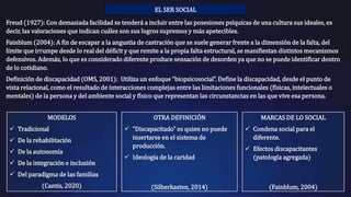 EL SER SOCIAL
Freud (1927): Con demasiada facilidad se tenderá a incluir entre las posesiones psíquicas de una cultura sus ideales, es
decir, las valoraciones que indican cuáles son sus logros supremos y más apetecibles.
Fainblum (2004): A fin de escapar a la angustia de castración que se suele generar frente a la dimensión de la falta, del
límite que irrumpe desde lo real del déficit y que remite a la propia falta estructural, se manifiestan distintos mecanismos
defensivos. Además, lo que es considerado diferente produce sensación de desorden ya que no se puede identificar dentro
de lo cotidiano.
Definición de discapacidad (OMS, 2001): Utiliza un enfoque “biopsicosocial”. Define la discapacidad, desde el punto de
vista relacional, como el resultado de interacciones complejas entre las limitaciones funcionales (físicas, intelectuales o
mentales) de la persona y del ambiente social y físico que representan las circunstancias en las que vive esa persona.
MODELOS
 Tradicional
 De la rehabilitación
 De la autonomía
 De la integración e inclusión
 Del paradigma de las familias
(Cantis, 2020)
OTRA DEFINICIÓN
 “Discapacitado” es quien no puede
insertarse en el sistema de
producción.
 Ideología de la caridad
(Silberkasten, 2014)
MARCAS DE LO SOCIAL
 Condena social para el
diferente.
 Efectos discapacitantes
(patología agregada)
(Fainblum, 2004)
 