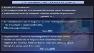 LAS INSTITUCIONES EDUCATIVAS Y EL NIÑO CON DICAPACIDAD MOTRIZ
 Prejuicios de docentes y directivos
 Dificultades para nombrar a los niños con discapacidad (intentos de “suavizar” lo que se nombra)
 Maestros de educación física que no adaptan los contenidos a los niños con discapacidad motriz.
(Pigliapocco, 2015)
 La decisión de enviar a un niño con discapacidad a una escuela común no puede ser estandarizada.
 Falta de capacitación de los docentes en la temática.
 Niños integrados pero no incluidos.
(Cantis, 2020)
 Integración del niño a un colectivo: Identidad de pertenencia e importancia del ambiente.
 Pretextos para remitir al niño con discapacidad motriz a una escuela especial.
 El problema de la concurrencia durante unos días a una escuela común y otros a una especial.
 Ideología de la caridad por parte de los docentes.
(Silberkasten, 2014)
 