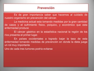 Es de gran importancia saber que hacemos al cuidado de
nuestro organismo en prevención del cáncer.
La medicina actual esta tomando medidas por la gran cantidad
de casos y el sufrimiento físico, psíquico, y económico que esta
enfermedad produce
El cáncer gástrico en la estadística nacional la región de los
ríos presenta el primer lugar.
En países occidentales a logrado bajar la tasa de esta
enfermedad tomando medidas de prevención en donde la dieta juega
un rol muy importante
Uno de cada tres tumores podría evitarse

 
