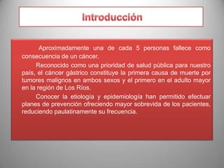 Aproximadamente una de cada 5 personas fallece como
consecuencia de un cáncer.
Reconocido como una prioridad de salud pública para nuestro
país, el cáncer gástrico constituye la primera causa de muerte por
tumores malignos en ambos sexos y el primero en el adulto mayor
en la región de Los Ríos.
Conocer la etiología y epidemiología han permitido efectuar
planes de prevención ofreciendo mayor sobrevida de los pacientes,
reduciendo paulatinamente su frecuencia.

 