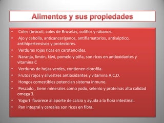 •
•
•
•
•
•
•
•
•
•

Coles (brócoli, coles de Bruselas, coliflor y rábanos.
Ajo y cebolla, anticancerígenos, antiflamatorios, antiséptico,
antihipertensivos y protectores.
Verduras rojas ricas en carotenoides.
Naranja, limón, kiwi, pomelo y piña, son ricos en antioxidantes y
vitamina C
Verduras de hojas verdes, contienen clorofila.
Frutos rojos y silvestres antioxidantes y vitamina A,C,D.
Hongos comestibles potencian sistema inmune.
Pescado , tiene minerales como yodo, selenio y proteínas alta calidad
omega 3.
Yogurt favorece al aporte de calcio y ayuda a la flora intestinal.
Pan integral y cereales son ricos en fibra.

 