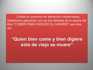 Limitar el consumo de alimentos inadecuados,
estaríamos aplicando uno de los refranes de la autora del
libro “COMER PARA VENCER EL CANCER" que dice
así:

“Quien bien come y bien digiere
solo de viejo se muere”

 