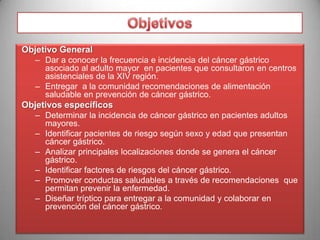 II.- OBJETIVOS
Objetivo General
– Dar a conocer la frecuencia e incidencia del cáncer gástrico
asociado al adulto mayor en pacientes que consultaron en centros
asistenciales de la XIV región.
– Entregar a la comunidad recomendaciones de alimentación
saludable en prevención de cáncer gástrico.

Objetivos específicos
– Determinar la incidencia de cáncer gástrico en pacientes adultos
mayores.
– Identificar pacientes de riesgo según sexo y edad que presentan
cáncer gástrico.
– Analizar principales localizaciones donde se genera el cáncer
gástrico.
– Identificar factores de riesgos del cáncer gástrico.
– Promover conductas saludables a través de recomendaciones que
permitan prevenir la enfermedad.
– Diseñar tríptico para entregar a la comunidad y colaborar en
prevención del cáncer gástrico.

 