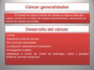 El cáncer se origina cuando las células en alguna parte del
cuerpo comienzan a crecer de manera descontrolada, crecimiento sin
control de células anormales.

-Lentos
-Cambios a nivel de mucosa
-Sin síntomas detectables
-Localización dependerá el tratamiento
-Propagación múltiple
-Metástasis a través de: Pared de estómago, vasos y ganglios
linfáticos, torrente sanguíneo

 