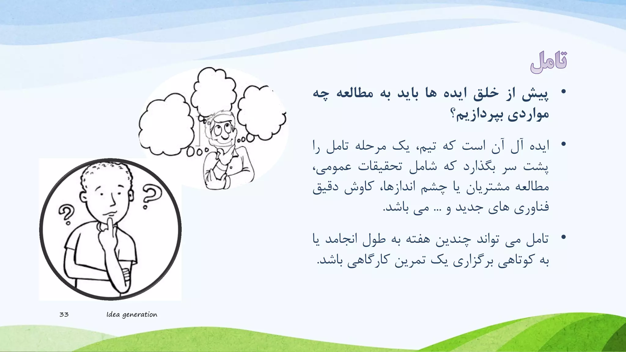 •‫پیش‬‫از‬‫خلق‬‫ایده‬‫ها‬‫باید‬‫به‬‫مطالعه‬‫چه‬
‫مواردی‬‫بپردازیم؟‬
•‫ایده‬‫آل‬‫آن‬‫است‬‫که‬،‫تیم‬‫یک‬‫مرحله‬‫تامل‬‫را‬
‫پرت‬‫سر‬‫بگذارد‬‫که‬‫شامل‬‫تحقیقات‬‫عموم‬،‫ی‬
‫مطالعه‬‫مرتریان‬‫یا‬‫چرم‬،‫اندازها‬‫کاوش‬‫دقی‬‫ق‬
‫فناوری‬‫های‬‫جدید‬‫و‬...‫می‬‫باشد‬.
•‫تامل‬‫می‬‫تواند‬‫چندین‬‫هفته‬‫به‬‫طول‬‫انجامد‬‫یا‬
‫به‬‫کوتاهی‬‫برگزاری‬‫یک‬‫تمرین‬‫کارگاهی‬‫ب‬‫اشد‬.
33 Idea generation
 