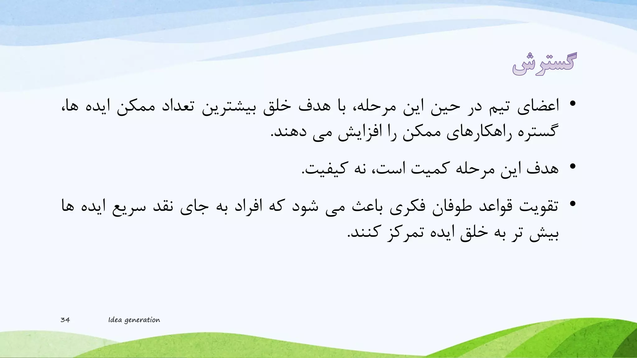 •‫اعضای‬‫تیم‬‫در‬‫حین‬‫این‬،‫مرحله‬‫با‬‫هدف‬‫خلق‬‫بیرترین‬‫تعداد‬‫ممکن‬‫اید‬‫ه‬،‫ها‬
‫گستره‬‫راهکارهای‬‫ممکن‬‫را‬‫افزایش‬‫می‬‫دهند‬.
•‫هدف‬‫این‬‫مرحله‬‫کمیت‬،‫است‬‫نه‬‫کیفیت‬.
•‫تقویت‬‫قواعد‬‫طوفان‬‫فکری‬‫باعث‬‫می‬‫شود‬‫که‬‫افراد‬‫به‬‫جای‬‫نقد‬‫سریع‬‫ای‬‫ده‬‫ها‬
‫بیش‬‫تر‬‫به‬‫خلق‬‫ایده‬‫تمرکز‬‫کنند‬.
34 Idea generation
 