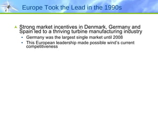 Europe Took the Lead in the 1990s Strong market incentives in Denmark, Germany and Spain led to a thriving turbine manufacturing industry Germany was the largest single market until 2008 This European leadership made possible wind’s current competitiveness 