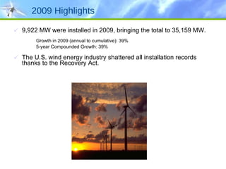 2009 Highlights 9,922 MW were installed in 2009, bringing the total to 35,159 MW. Growth in 2009 (annual to cumulative): 39% 5-year Compounded Growth: 39% The U.S. wind energy industry shattered all installation records thanks to the Recovery Act.  