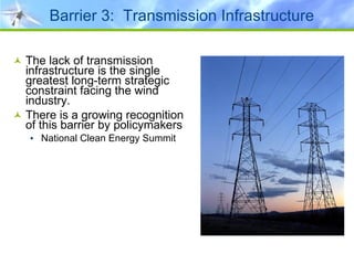 Barrier 3:  Transmission Infrastructure The lack of transmission infrastructure is the single greatest long-term strategic constraint facing the wind industry. There is a growing recognition of this barrier by policymakers National Clean Energy Summit 