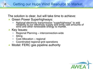 Getting our Huge Wind Resource to Market The solution is clear, but will take time to achieve:  Green Power Superhighways: National electricity transmission “superhighways” to add reliability to our electricity supply and bring vast amounts of wind and other renewable energy to market.  Key Issues: Regional Planning – interconnection-wide Siting Cost Allocation – regional Coordinated regional grid operations Model: FERC gas pipeline authority 