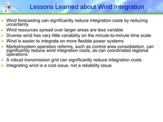 Lessons Learned about Wind Integration Wind forecasting can significantly reduce integration costs by reducing uncertainty Wind resources spread over larger areas are less variable Diverse wind has very little variability on the minute-to-minute time scale Wind is easier to integrate on more flexible power systems  Market/system operation reforms, such as control area consolidation, can significantly reduce wind integration costs, as can coordinated regional operations A robust transmission grid can significantly reduce integration costs Integrating wind is a cost issue, not a reliability issue  