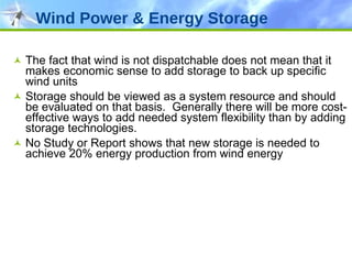 The fact that wind is not dispatchable does not mean that it makes economic sense to add storage to back up specific wind units Storage should be viewed as a system resource and should be evaluated on that basis.  Generally there will be more cost-effective ways to add needed system flexibility than by adding storage technologies. No Study or Report shows that new storage is needed to achieve 20% energy production from wind energy Wind Power & Energy Storage 