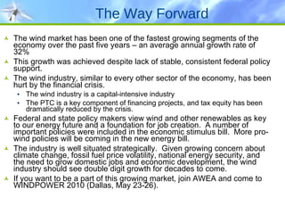 The Way Forward The wind market has been one of the fastest growing segments of the economy over the past five years – an average annual growth rate of 32% This growth was achieved despite lack of stable, consistent federal policy support. The wind industry, similar to every other sector of the economy, has been hurt by the financial crisis.  The wind industry is a capital-intensive industry  The PTC is a key component of financing projects, and tax equity has been dramatically reduced by the crisis. Federal and state policy makers view wind and other renewables as key to our energy future and a foundation for job creation.  A number of important policies were included in the economic stimulus bill.  More pro-wind policies will be coming in the new energy bill. The industry is well situated strategically.  Given growing concern about climate change, fossil fuel price volatility, national energy security, and the need to grow domestic jobs and economic development, the wind industry should see double digit growth for decades to come. If you want to be a part of this growing market, join AWEA and come to WINDPOWER 2010 (Dallas, May 23-26). 
