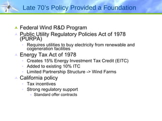 Late 70’s Policy Provided a Foundation Federal Wind R&D Program Public Utility Regulatory Policies Act of 1978 (PURPA) Requires utilities to buy electricity from renewable and cogeneration facilities Energy Tax Act of 1978 Creates 15% Energy Investment Tax Credit (EITC) Added to existing 10% ITC Limited Partnership Structure -> Wind Farms California policy Tax incentives Strong regulatory support Standard offer contracts 