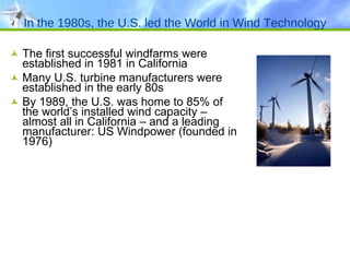 In the 1980s, the U.S. led the World in Wind Technology The first successful windfarms were established in 1981 in California Many U.S. turbine manufacturers were established in the early 80s By 1989, the U.S. was home to 85% of the world’s installed wind capacity – almost all in California – and a leading manufacturer: US Windpower (founded in 1976) 