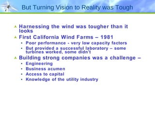 But Turning Vision to Reality was Tough Harnessing the wind was tougher than it looks First California Wind Farms – 1981 Poor performance - very low capacity factors But provided a successful laboratory – some turbines worked, some didn’t Building strong companies was a challenge – Engineering Business acumen Access to capital Knowledge of the utility industry 