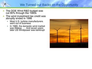 We Turned our Backs on the Opportunity The DOE Wind R&D budget was cut 90% through the 1980s The wind investment tax credit was abruptly ended in 1986 Most U.S. turbine manufacturers went out of business In 1989, the domestic wind market was lifeless . . . And seven years later US Windpower was bankrupt 