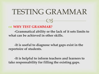 
 WHY TEST GRAMMAR?
-Grammatical ability or the lack of it sets limits to
what can be achieved in other skills.
-It is useful to diagnose what gaps exist in the
repertoire of students.
-It is helpful to inform teachers and learners to
take responsability for filling the existing gaps.
TESTING GRAMMAR
 