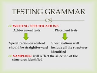 
 WRITING SPECIFICATIONS
Achievement tests Placement tests
Specification on content Specifications will
should be straightforward include all the structures
identified
 SAMPLING: will reflect the selection of the
structures identified
TESTING GRAMMAR
 